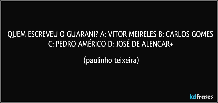 QUEM ESCREVEU O GUARANI? A: VITOR MEIRELES  B: CARLOS GOMES  C: PEDRO AMÉRICO  D: JOSÉ DE ALENCAR+ (paulinho teixeira)