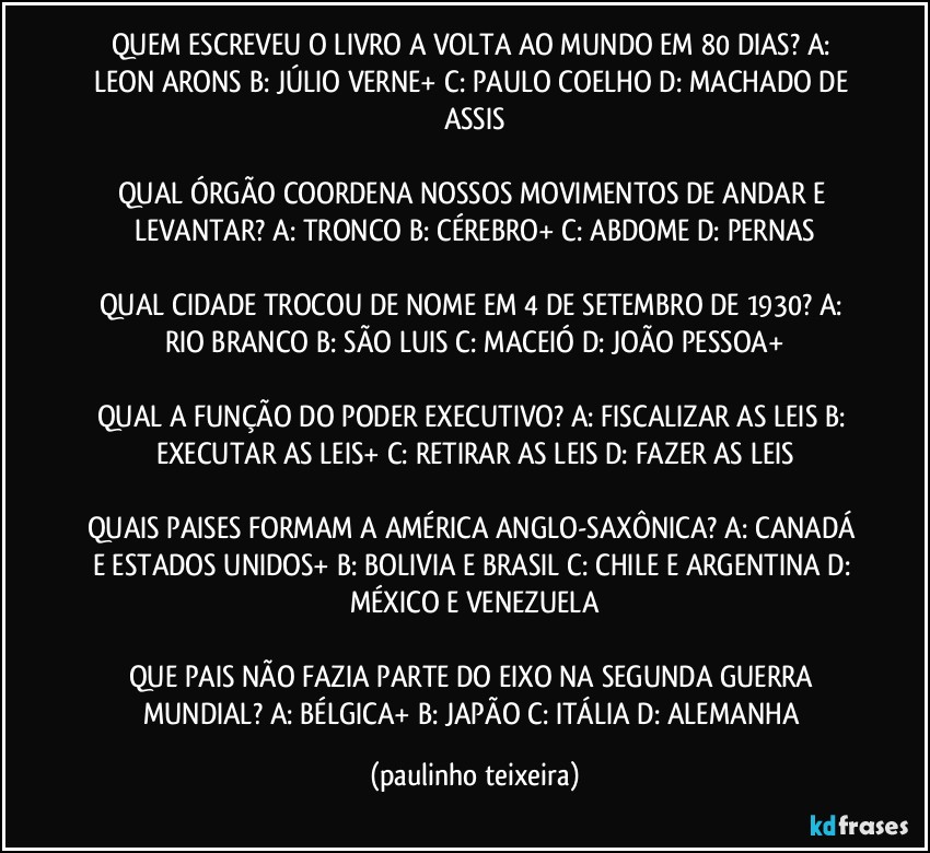 QUEM ESCREVEU O LIVRO A VOLTA AO MUNDO EM 80 DIAS? A: LEON ARONS  B: JÚLIO VERNE+  C: PAULO COELHO  D: MACHADO DE ASSIS

QUAL ÓRGÃO COORDENA NOSSOS MOVIMENTOS DE ANDAR E LEVANTAR? A: TRONCO  B: CÉREBRO+  C: ABDOME  D: PERNAS

QUAL CIDADE TROCOU DE NOME EM 4 DE SETEMBRO DE 1930? A: RIO BRANCO  B: SÃO LUIS  C: MACEIÓ  D: JOÃO PESSOA+

QUAL A FUNÇÃO DO PODER EXECUTIVO? A: FISCALIZAR AS LEIS  B: EXECUTAR AS LEIS+  C: RETIRAR AS LEIS  D: FAZER AS LEIS

QUAIS PAISES FORMAM A AMÉRICA ANGLO-SAXÔNICA? A: CANADÁ E ESTADOS UNIDOS+  B: BOLIVIA E BRASIL  C: CHILE E ARGENTINA  D: MÉXICO E VENEZUELA

QUE PAIS NÃO FAZIA PARTE DO EIXO NA SEGUNDA GUERRA MUNDIAL? A: BÉLGICA+ B: JAPÃO  C: ITÁLIA  D: ALEMANHA (paulinho teixeira)