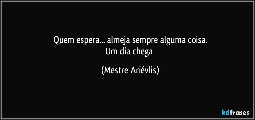 Quem espera... almeja sempre alguma coisa.
Um dia chega (Mestre Ariévlis)