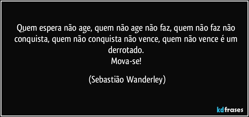Quem espera não age, quem não age não faz, quem não faz não conquista, quem não conquista não vence, quem não vence é um derrotado. 
Mova-se! (Sebastião Wanderley)