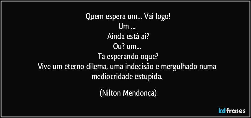 Quem espera um... Vai logo!
Um ... 
Ainda está ai?
Ou? um... 
Ta esperando oque?
Vive um eterno dilema, uma indecisão e mergulhado numa mediocridade estupida. (Nilton Mendonça)