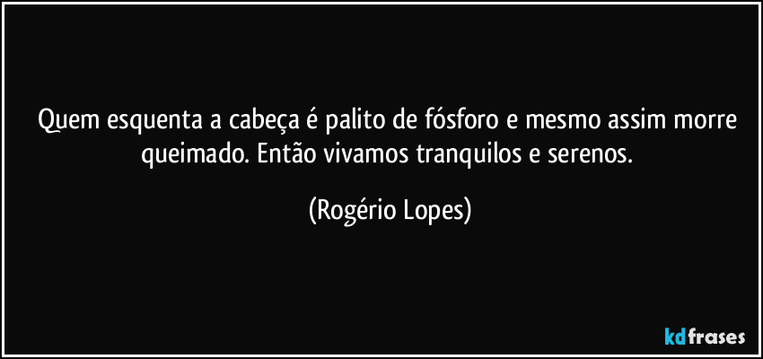 Quem esquenta a cabeça é palito de fósforo e mesmo assim morre queimado. Então vivamos tranquilos e serenos. (Rogério Lopes)