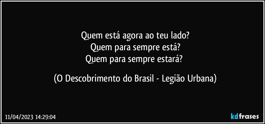 Quem está agora ao teu lado?
Quem para sempre está?
Quem para sempre estará? (O Descobrimento do Brasil - Legião Urbana)