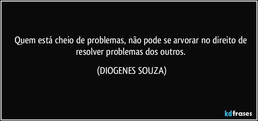 Quem está cheio de problemas, não pode se arvorar no direito de resolver problemas dos outros. (DIOGENES SOUZA)