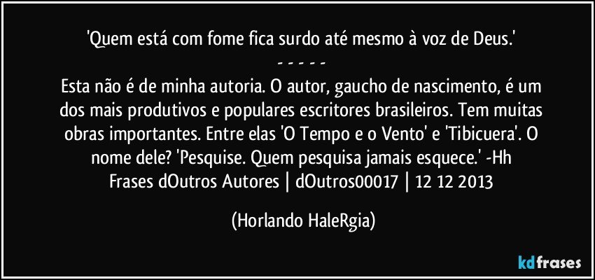 'Quem está com fome fica surdo até mesmo à voz de Deus.'  
- - - - -  
Esta não é de minha autoria. O autor, gaucho de nascimento, é um dos mais produtivos e populares escritores brasileiros. Tem muitas obras importantes. Entre elas 'O Tempo e o Vento' e 'Tibicuera'. O nome dele? 'Pesquise. Quem pesquisa jamais esquece.' -Hh  
Frases dOutros Autores | dOutros00017 | 12/12/2013 (Horlando HaleRgia)