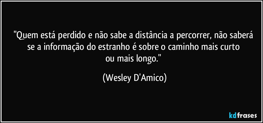 "Quem está perdido e não sabe a distância a percorrer, não saberá 
se a informação do estranho é sobre o caminho mais curto 
ou mais longo." (Wesley D'Amico)