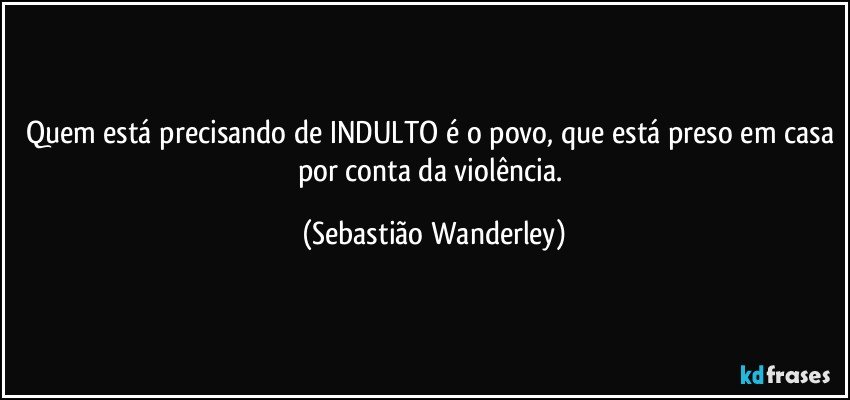 Quem está precisando de INDULTO é o povo, que está preso em casa por conta da violência. (Sebastião Wanderley)