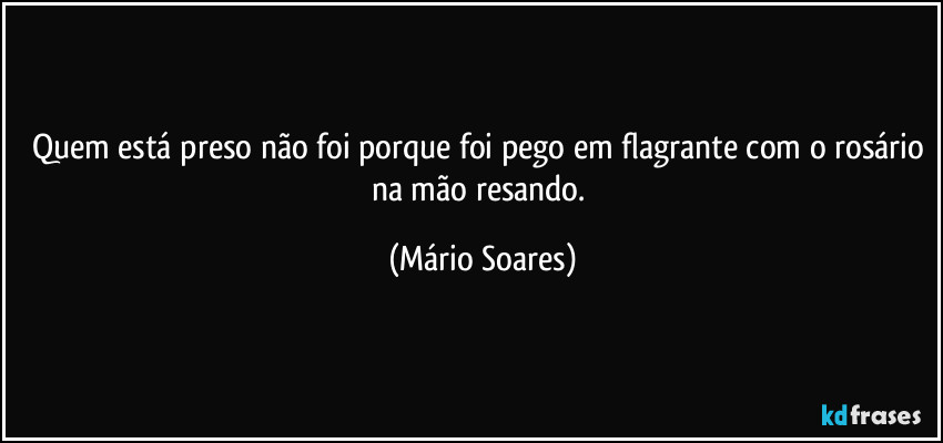 Quem está preso não foi porque foi pego em flagrante com o rosário na mão resando. (Mário Soares)