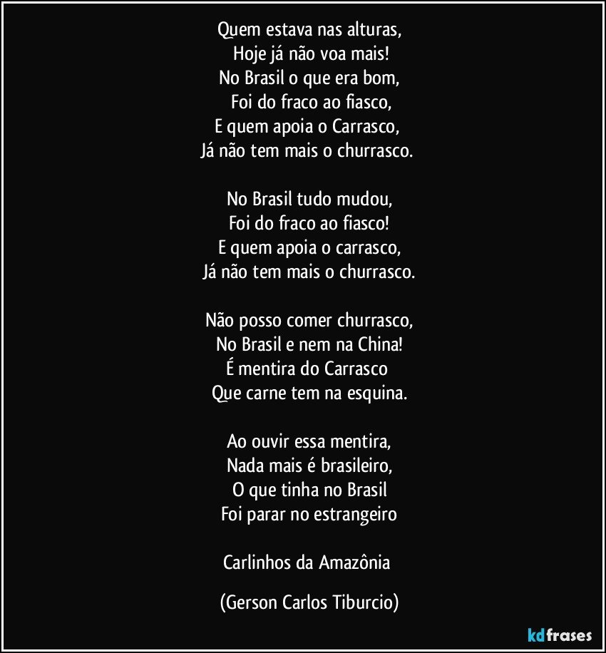 Quem estava nas alturas,
 Hoje já não voa mais!
No Brasil o que era bom,
 Foi do fraco ao fiasco,
E quem apoia o Carrasco, 
Já não tem mais o churrasco. 

No Brasil tudo mudou,
Foi do fraco ao fiasco!
E quem apoia o carrasco,
Já não tem mais o churrasco.

Não posso comer churrasco,
No Brasil e nem na China!
É mentira do Carrasco 
Que carne tem na esquina.

Ao ouvir essa mentira,
Nada mais é brasileiro,
O que tinha no Brasil
Foi parar no estrangeiro

Carlinhos da Amazônia (Gerson Carlos Tiburcio)