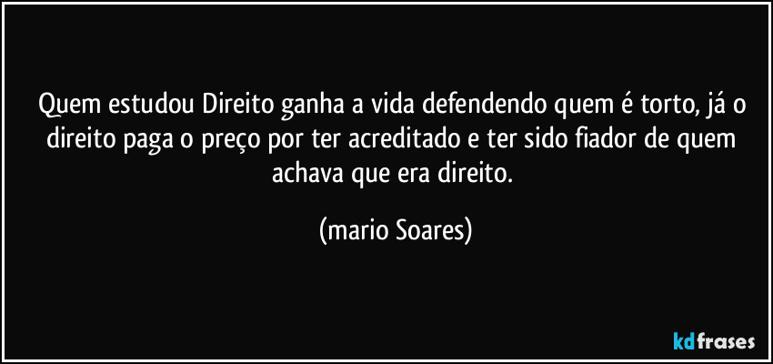 Quem estudou Direito ganha a vida defendendo quem é torto, já o direito paga o preço por ter acreditado e ter sido fiador de quem achava que era direito. (Mário Soares)