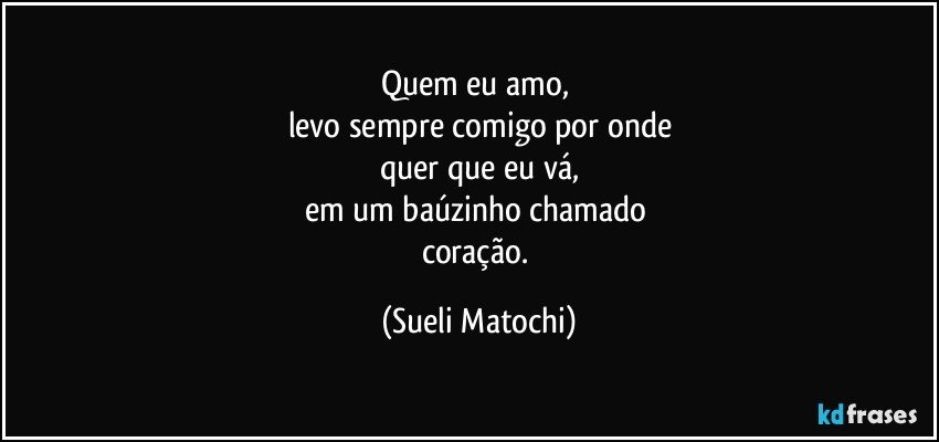 Quem eu amo, 
levo sempre comigo por onde
quer que eu vá,
em um baúzinho chamado 
coração. (Sueli Matochi)