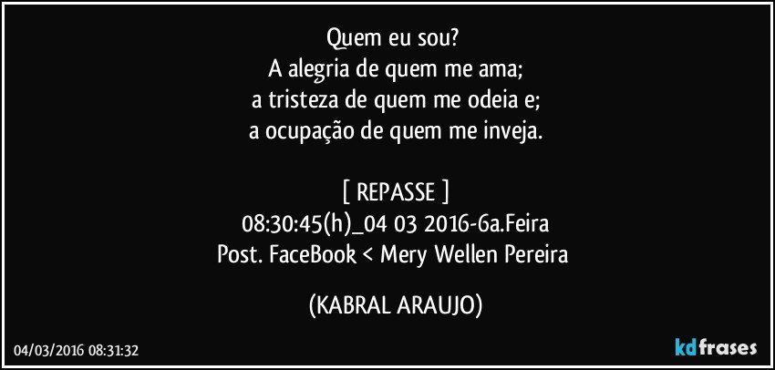 Quem eu sou? 
A alegria de quem me ama;
a tristeza de quem me odeia e;
a ocupação de quem me inveja.

[ REPASSE ]
08:30:45(h)_04 03 2016-6a.Feira
Post. FaceBook < Mery Wellen Pereira (KABRAL ARAUJO)