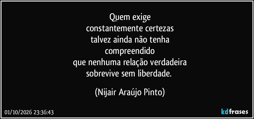 Quem exige
constantemente certezas
talvez ainda não tenha
compreendido
que nenhuma relação verdadeira
sobrevive sem liberdade. (Nijair Araújo Pinto)