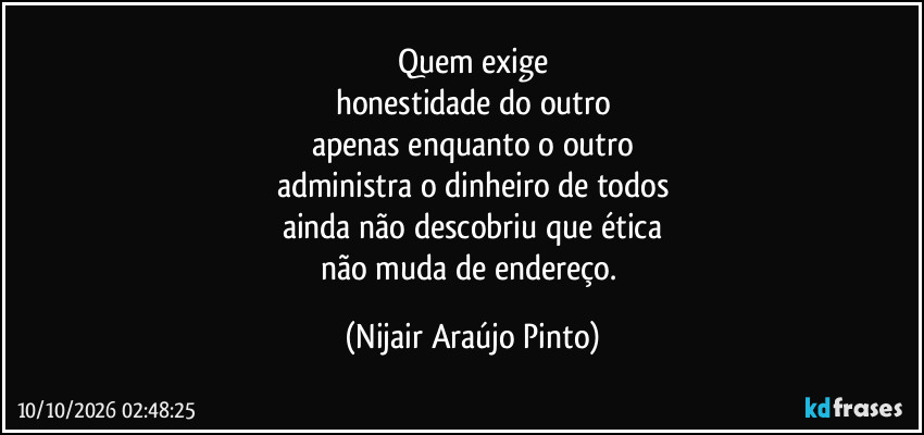 Quem exige
honestidade do outro
apenas enquanto o outro
administra o dinheiro de todos
ainda não descobriu que ética
não muda de endereço. (Nijair Araújo Pinto)