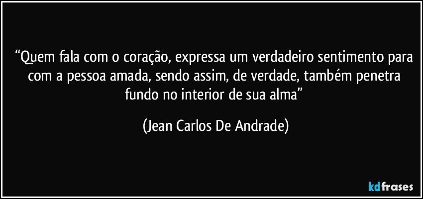 “Quem fala com o coração, expressa um verdadeiro sentimento para com a pessoa amada, sendo assim, de verdade, também penetra fundo no interior de sua alma” (Jean Carlos De Andrade)