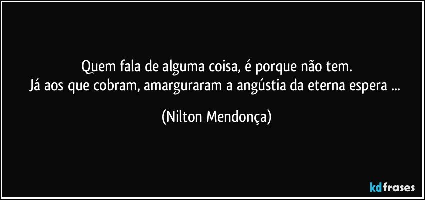 Quem fala de alguma coisa, é porque não tem.
Já aos que cobram, amarguraram a angústia da eterna espera ... (Nilton Mendonça)