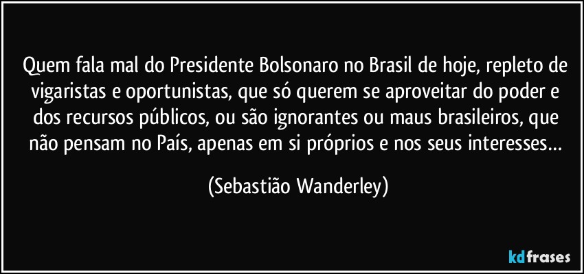 Quem fala mal do Presidente Bolsonaro no Brasil de hoje, repleto de vigaristas e oportunistas, que só querem se aproveitar do poder e dos recursos públicos, ou são ignorantes ou maus brasileiros, que não pensam no País, apenas em si próprios e nos seus interesses… (Sebastião Wanderley)