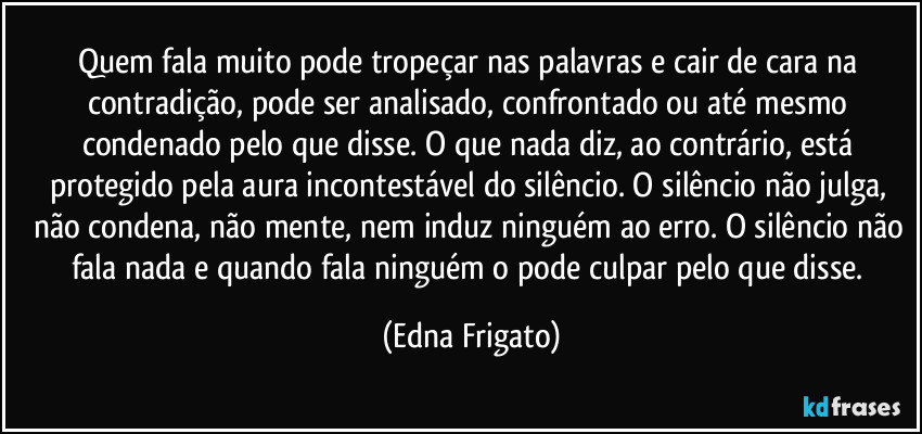 Quem fala muito pode tropeçar nas palavras e cair de cara na contradição, pode ser analisado, confrontado ou até mesmo condenado pelo que disse. O que nada diz, ao contrário, está protegido pela aura incontestável do silêncio. O silêncio não julga, não condena, não mente, nem induz ninguém ao erro. O silêncio não fala nada e quando fala ninguém o pode culpar pelo que disse. (Edna Frigato)
