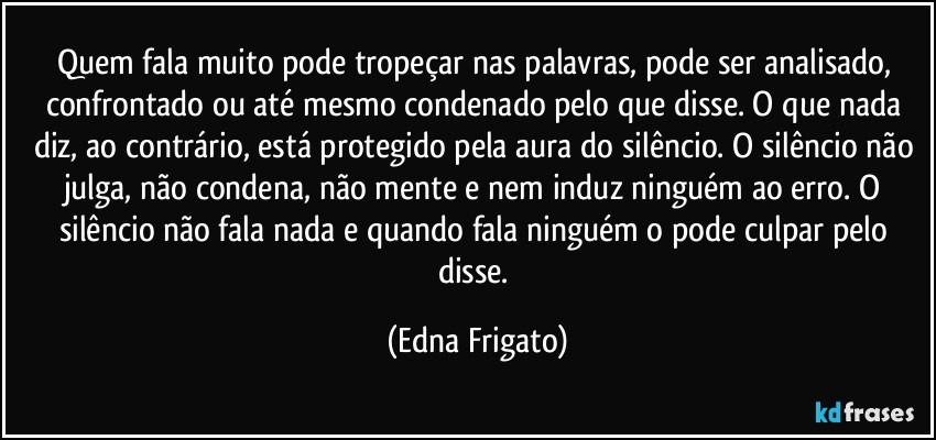 Quem fala muito pode tropeçar nas palavras, pode ser analisado, confrontado ou até mesmo condenado pelo que disse. O que nada diz, ao contrário, está protegido pela aura do silêncio. O silêncio não julga, não condena, não mente e nem induz ninguém ao erro. O silêncio não fala nada e quando fala ninguém o pode culpar pelo disse. (Edna Frigato)