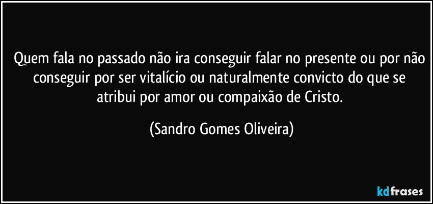 Quem fala no passado não ira conseguir falar no presente ou por não conseguir por ser vitalício ou naturalmente convicto do que se atribui por amor ou compaixão de Cristo. (Sandro Gomes Oliveira)