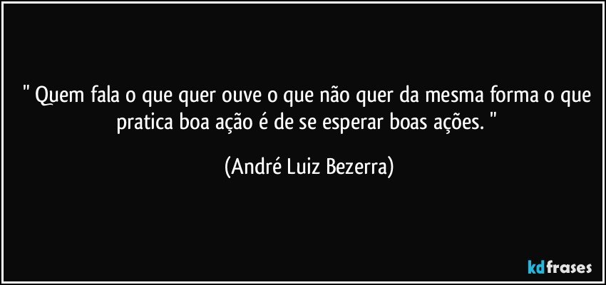 " Quem fala o que quer ouve o que não quer da mesma forma o que pratica boa ação é de se esperar boas ações. " (André Luiz Bezerra)