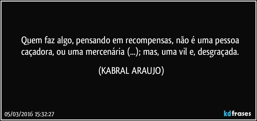 Quem faz algo, pensando em recompensas, não é uma pessoa caçadora, ou uma mercenária (...); mas, uma vil e, desgraçada. (KABRAL ARAUJO)