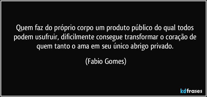 Quem faz do próprio corpo um produto público do qual todos podem usufruir, dificilmente consegue transformar o coração de quem tanto o ama em seu único abrigo privado. (Fabio Gomes)