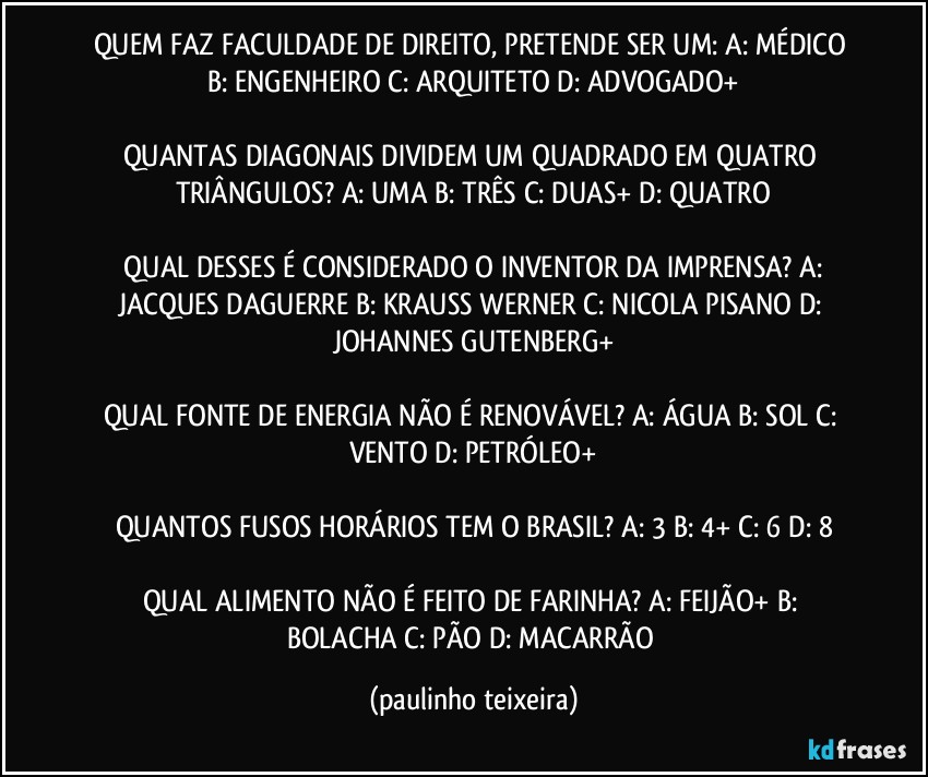 QUEM FAZ FACULDADE DE DIREITO, PRETENDE SER UM: A: MÉDICO  B: ENGENHEIRO  C: ARQUITETO  D: ADVOGADO+

QUANTAS DIAGONAIS DIVIDEM UM QUADRADO EM QUATRO TRIÂNGULOS? A: UMA  B: TRÊS  C: DUAS+  D: QUATRO

 QUAL DESSES É CONSIDERADO O INVENTOR DA IMPRENSA? A: JACQUES DAGUERRE  B: KRAUSS WERNER  C: NICOLA PISANO  D: JOHANNES GUTENBERG+

QUAL FONTE DE ENERGIA NÃO É RENOVÁVEL? A: ÁGUA  B: SOL  C: VENTO  D: PETRÓLEO+

QUANTOS FUSOS HORÁRIOS TEM O BRASIL? A: 3  B: 4+  C: 6  D: 8

QUAL ALIMENTO NÃO É FEITO DE FARINHA? A: FEIJÃO+  B: BOLACHA  C: PÃO  D: MACARRÃO (paulinho teixeira)