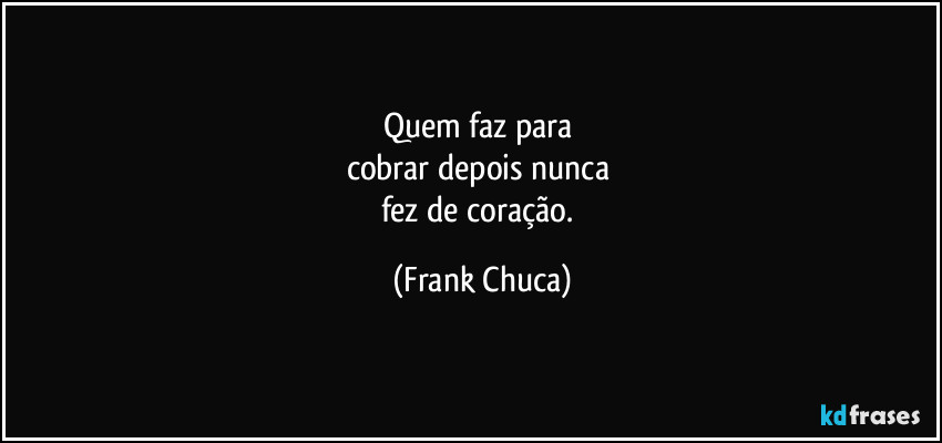 Quem faz para 
cobrar depois nunca 
fez de coração. (Frank Chuca)