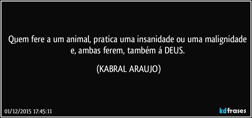 Quem fere a um animal, pratica uma insanidade ou uma malignidade e, ambas ferem, também á DEUS. (KABRAL ARAUJO)