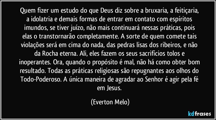 Quem fizer um estudo do que Deus diz sobre a bruxaria, a feitiçaria, a idolatria e demais formas de entrar em contato com espíritos imundos, se tiver juízo, não mais continuará nessas práticas, pois elas o transtornarão completamente. A sorte de quem comete tais violações será em cima do nada, das pedras lisas dos ribeiros, e não da Rocha eterna. Ali, eles fazem os seus sacrifícios tolos e inoperantes. Ora, quando o propósito é mal, não há como obter bom resultado. Todas as práticas religiosas são repugnantes aos olhos do Todo-Poderoso. A única maneira de agradar ao Senhor é agir pela fé em Jesus. (Everton Melo)