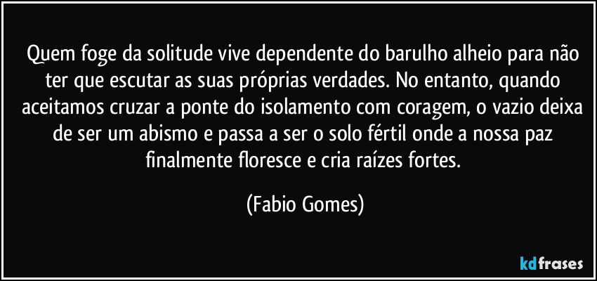 Quem foge da solitude vive dependente do barulho alheio para não ter que escutar as suas próprias verdades. No entanto, quando aceitamos cruzar a ponte do isolamento com coragem, o vazio deixa de ser um abismo e passa a ser o solo fértil onde a nossa paz finalmente floresce e cria raízes fortes. (Fabio Gomes)