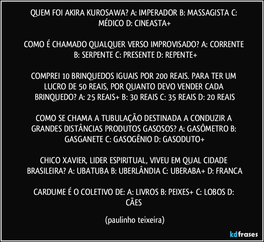 QUEM FOI AKIRA KUROSAWA? A: IMPERADOR  B: MASSAGISTA  C: MÉDICO  D: CINEASTA+

COMO É CHAMADO QUALQUER VERSO IMPROVISADO? A: CORRENTE  B: SERPENTE  C: PRESENTE  D: REPENTE+

COMPREI 10 BRINQUEDOS IGUAIS POR 200 REAIS. PARA TER UM LUCRO DE 50 REAIS, POR QUANTO DEVO VENDER CADA BRINQUEDO? A: 25 REAIS+  B: 30 REAIS  C: 35 REAIS  D: 20 REAIS

COMO SE CHAMA A TUBULAÇÃO DESTINADA A CONDUZIR A GRANDES DISTÂNCIAS PRODUTOS GASOSOS? A: GASÔMETRO  B: GASGANETE  C: GASOGÊNIO  D: GASODUTO+

CHICO XAVIER, LIDER ESPIRITUAL, VIVEU EM QUAL CIDADE BRASILEIRA? A: UBATUBA  B: UBERLÂNDIA  C: UBERABA+  D: FRANCA

CARDUME É O COLETIVO DE: A: LIVROS  B: PEIXES+  C: LOBOS  D: CÃES (paulinho teixeira)