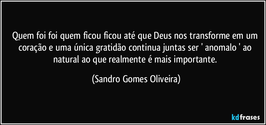 Quem foi foi quem ficou ficou até que Deus nos transforme em um coração e uma única gratidão continua juntas ser ' anomalo ' ao natural ao que realmente é mais importante. (Sandro Gomes Oliveira)