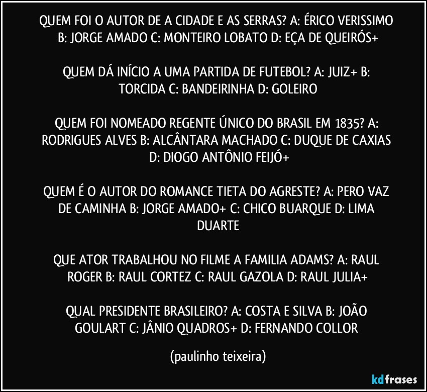 QUEM FOI O AUTOR DE A CIDADE E AS SERRAS? A: ÉRICO VERISSIMO  B: JORGE AMADO  C: MONTEIRO LOBATO  D: EÇA DE QUEIRÓS+

QUEM DÁ INÍCIO A UMA PARTIDA DE FUTEBOL? A: JUIZ+  B: TORCIDA  C: BANDEIRINHA  D: GOLEIRO

QUEM FOI NOMEADO REGENTE ÚNICO DO BRASIL EM 1835? A: RODRIGUES ALVES  B: ALCÂNTARA MACHADO  C: DUQUE DE CAXIAS  D: DIOGO ANTÔNIO FEIJÓ+

QUEM É O AUTOR DO ROMANCE TIETA DO AGRESTE? A: PERO VAZ DE CAMINHA  B: JORGE AMADO+  C: CHICO BUARQUE  D: LIMA DUARTE

QUE ATOR TRABALHOU NO FILME A FAMILIA ADAMS? A: RAUL ROGER  B: RAUL CORTEZ  C: RAUL GAZOLA  D: RAUL JULIA+

QUAL PRESIDENTE BRASILEIRO? A: COSTA E SILVA  B: JOÃO GOULART  C: JÂNIO QUADROS+  D: FERNANDO COLLOR (paulinho teixeira)