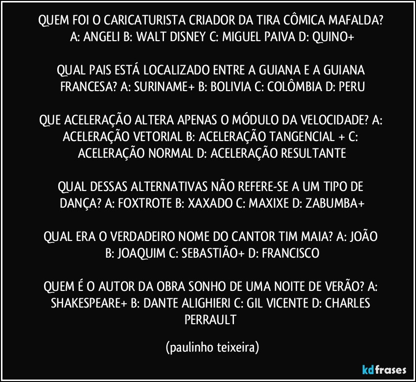 QUEM FOI O CARICATURISTA CRIADOR DA TIRA CÔMICA MAFALDA? A: ANGELI  B: WALT DISNEY  C: MIGUEL PAIVA  D: QUINO+

QUAL PAIS ESTÁ LOCALIZADO ENTRE A GUIANA E A GUIANA FRANCESA? A: SURINAME+  B: BOLIVIA  C: COLÔMBIA  D: PERU

QUE ACELERAÇÃO ALTERA APENAS O MÓDULO DA VELOCIDADE? A: ACELERAÇÃO VETORIAL  B: ACELERAÇÃO TANGENCIAL + C: ACELERAÇÃO NORMAL  D: ACELERAÇÃO RESULTANTE

QUAL DESSAS ALTERNATIVAS NÃO REFERE-SE A UM TIPO DE DANÇA? A: FOXTROTE  B: XAXADO  C: MAXIXE  D: ZABUMBA+

QUAL ERA O VERDADEIRO NOME DO CANTOR TIM MAIA? A: JOÃO  B: JOAQUIM  C: SEBASTIÃO+  D: FRANCISCO

QUEM É O AUTOR DA OBRA SONHO DE UMA NOITE DE VERÃO? A: SHAKESPEARE+  B: DANTE ALIGHIERI  C: GIL VICENTE  D: CHARLES PERRAULT (paulinho teixeira)