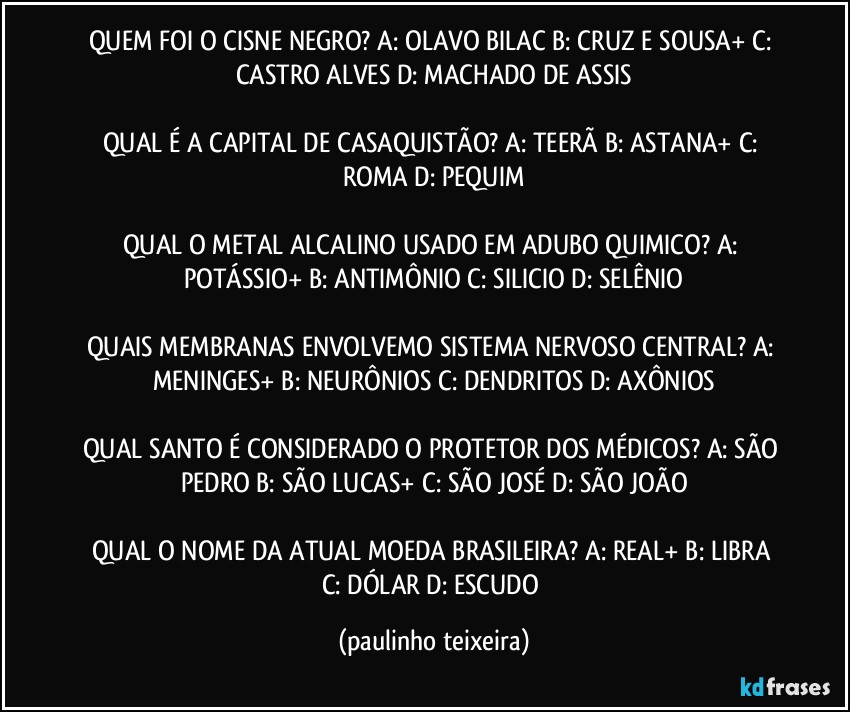 QUEM FOI O CISNE NEGRO? A: OLAVO BILAC  B: CRUZ E SOUSA+  C: CASTRO ALVES  D: MACHADO DE ASSIS

QUAL É A CAPITAL DE CASAQUISTÃO? A: TEERÃ  B: ASTANA+  C: ROMA  D: PEQUIM

QUAL O METAL ALCALINO USADO EM ADUBO QUIMICO? A: POTÁSSIO+  B: ANTIMÔNIO  C: SILICIO  D: SELÊNIO

QUAIS MEMBRANAS ENVOLVEMO SISTEMA NERVOSO CENTRAL? A: MENINGES+  B: NEURÔNIOS  C: DENDRITOS  D: AXÔNIOS

QUAL SANTO É CONSIDERADO O PROTETOR DOS MÉDICOS? A: SÃO PEDRO  B: SÃO LUCAS+  C: SÃO JOSÉ  D: SÃO JOÃO

QUAL O NOME DA ATUAL  MOEDA BRASILEIRA? A: REAL+  B: LIBRA  C: DÓLAR  D: ESCUDO (paulinho teixeira)