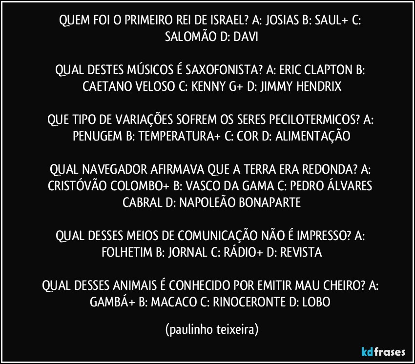 QUEM FOI O PRIMEIRO REI DE ISRAEL? A: JOSIAS  B: SAUL+  C: SALOMÃO  D: DAVI

QUAL DESTES MÚSICOS É SAXOFONISTA? A: ERIC CLAPTON  B: CAETANO VELOSO  C: KENNY G+  D: JIMMY HENDRIX

QUE TIPO DE VARIAÇÕES SOFREM OS SERES PECILOTERMICOS? A: PENUGEM  B: TEMPERATURA+  C: COR  D: ALIMENTAÇÃO

QUAL NAVEGADOR AFIRMAVA QUE A TERRA ERA REDONDA? A: CRISTÓVÃO COLOMBO+  B: VASCO DA GAMA  C: PEDRO ÁLVARES CABRAL  D: NAPOLEÃO BONAPARTE

QUAL DESSES MEIOS DE COMUNICAÇÃO NÃO É IMPRESSO? A: FOLHETIM  B: JORNAL  C: RÁDIO+  D: REVISTA

QUAL DESSES ANIMAIS É  CONHECIDO POR EMITIR MAU CHEIRO? A: GAMBÁ+  B: MACACO  C: RINOCERONTE  D: LOBO (paulinho teixeira)