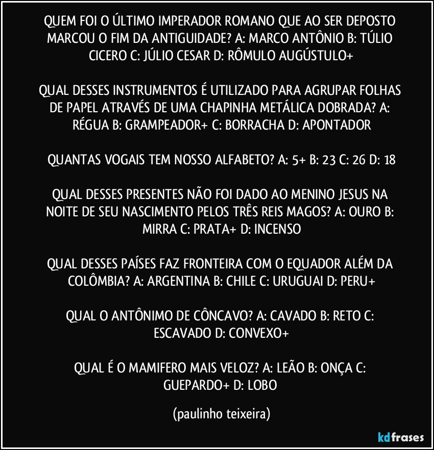 QUEM FOI O ÚLTIMO IMPERADOR ROMANO QUE AO SER DEPOSTO MARCOU O FIM DA ANTIGUIDADE? A: MARCO ANTÔNIO  B: TÚLIO CICERO  C: JÚLIO CESAR  D: RÔMULO AUGÚSTULO+

QUAL DESSES INSTRUMENTOS É UTILIZADO PARA AGRUPAR FOLHAS DE PAPEL ATRAVÉS DE UMA CHAPINHA METÁLICA DOBRADA? A: RÉGUA  B: GRAMPEADOR+  C: BORRACHA  D: APONTADOR

QUANTAS VOGAIS TEM NOSSO ALFABETO? A: 5+  B: 23  C: 26  D: 18

QUAL DESSES PRESENTES NÃO FOI DADO AO MENINO JESUS NA NOITE DE SEU NASCIMENTO PELOS TRÊS REIS MAGOS? A: OURO  B: MIRRA  C: PRATA+  D: INCENSO

QUAL DESSES PAÍSES FAZ FRONTEIRA COM O EQUADOR ALÉM DA COLÔMBIA? A: ARGENTINA  B: CHILE  C: URUGUAI  D: PERU+

QUAL O ANTÔNIMO DE CÔNCAVO? A: CAVADO  B: RETO  C: ESCAVADO  D: CONVEXO+

QUAL É O MAMIFERO MAIS VELOZ? A: LEÃO  B: ONÇA  C: GUEPARDO+  D: LOBO (paulinho teixeira)