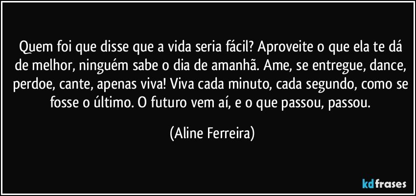 Quem foi que disse que a vida seria fácil? Aproveite o que ela te dá de melhor, ninguém sabe o dia de amanhã. Ame, se entregue, dance, perdoe, cante, apenas viva! Viva cada minuto, cada segundo, como se fosse o último. O futuro vem aí, e o que passou, passou. (Aline Ferreira)