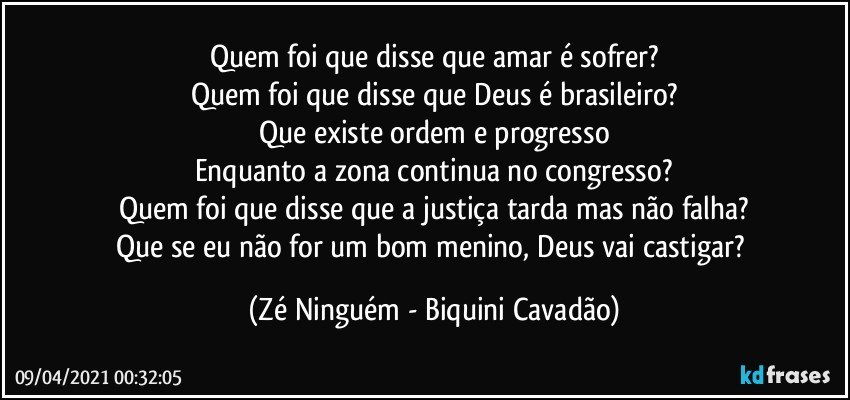 Quem foi que disse que amar é sofrer?
Quem foi que disse que Deus é brasileiro?
Que existe ordem e progresso
Enquanto a zona continua no congresso?
Quem foi que disse que a justiça tarda mas não falha?
Que se eu não for um bom menino, Deus vai castigar? (Zé Ninguém - Biquini Cavadão)