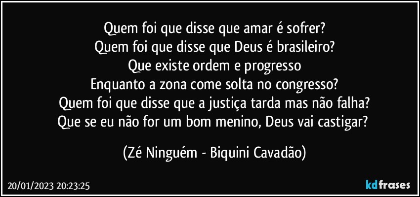 Quem foi que disse que amar é sofrer?
Quem foi que disse que Deus é brasileiro?
Que existe ordem e progresso
Enquanto a zona come solta no congresso?
Quem foi que disse que a justiça tarda mas não falha?
Que se eu não for um bom menino, Deus vai castigar? (Zé Ninguém - Biquini Cavadão)