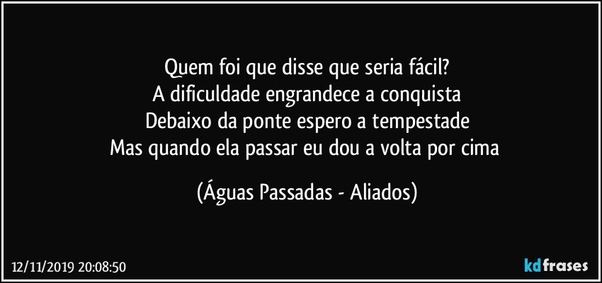 Quem foi que disse que seria fácil?
A dificuldade engrandece a conquista
Debaixo da ponte espero a tempestade
Mas quando ela passar eu dou a volta por cima (Águas Passadas - Aliados)