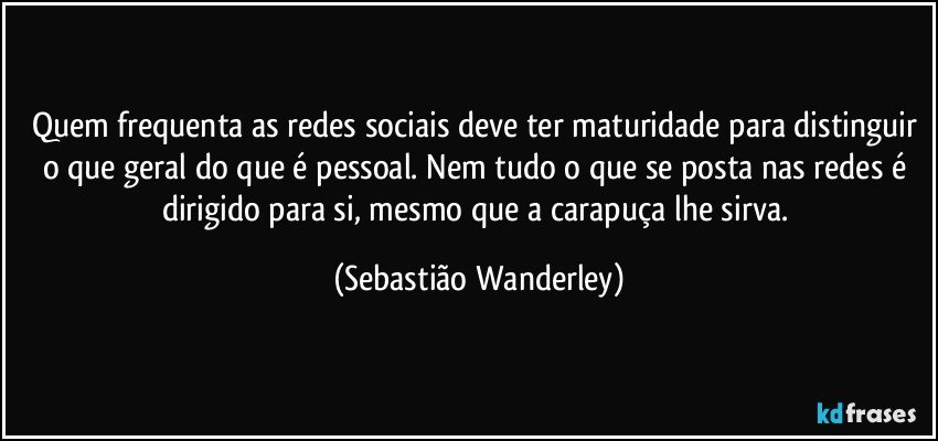 Quem frequenta as redes sociais deve ter maturidade para distinguir o que geral do que é pessoal. Nem tudo o que  se posta nas redes é dirigido para si, mesmo que  a carapuça lhe sirva. (Sebastião Wanderley)