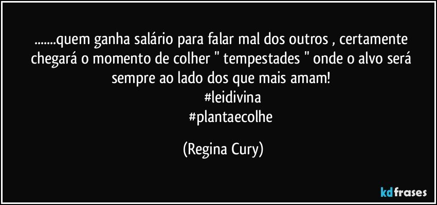 ...quem ganha salário  para falar mal dos outros , certamente chegará o momento de colher  " tempestades "  onde o alvo  será  sempre  ao lado dos que mais amam! 
                      #leidivina 
                   #plantaecolhe (Regina Cury)