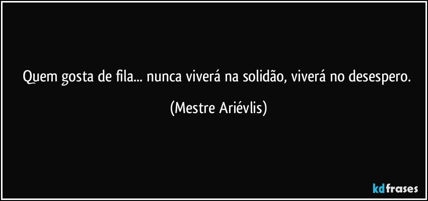 Quem gosta de fila... nunca viverá na solidão, viverá no desespero. (Mestre Ariévlis)