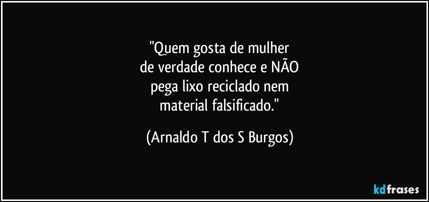 "Quem gosta de mulher
 de verdade conhece e NÃO 
pega lixo reciclado nem
 material falsificado." (Arnaldo T dos S Burgos)