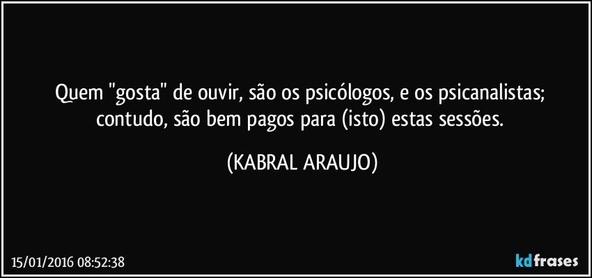 Quem "gosta" de ouvir, são os psicólogos, e os psicanalistas; contudo, são bem pagos para (isto) estas sessões. (KABRAL ARAUJO)