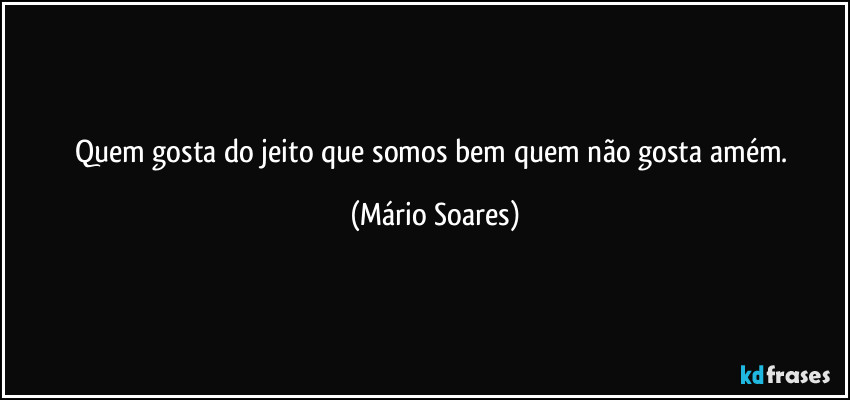 Quem gosta do jeito que somos bem quem não gosta amém. (Mário Soares)