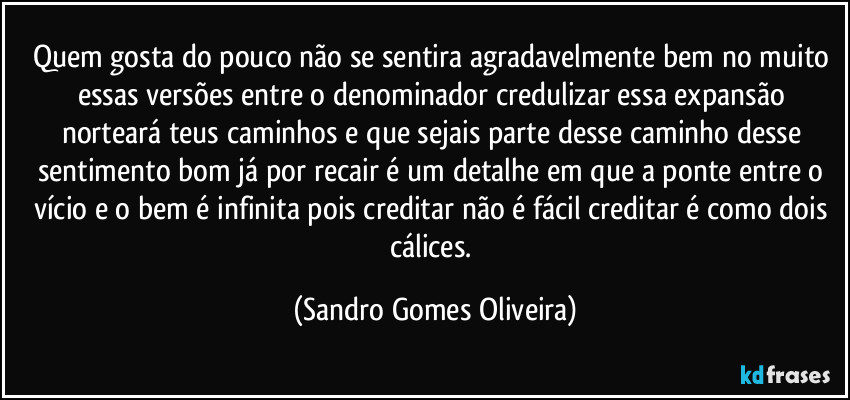 Quem gosta do pouco não se sentira agradavelmente bem no muito essas versões entre o denominador credulizar essa expansão norteará teus caminhos e que sejais parte desse caminho desse sentimento bom já por recair é um detalhe em que a ponte entre o vício e o bem é infinita pois creditar não é fácil creditar é como dois cálices. (Sandro Gomes Oliveira)